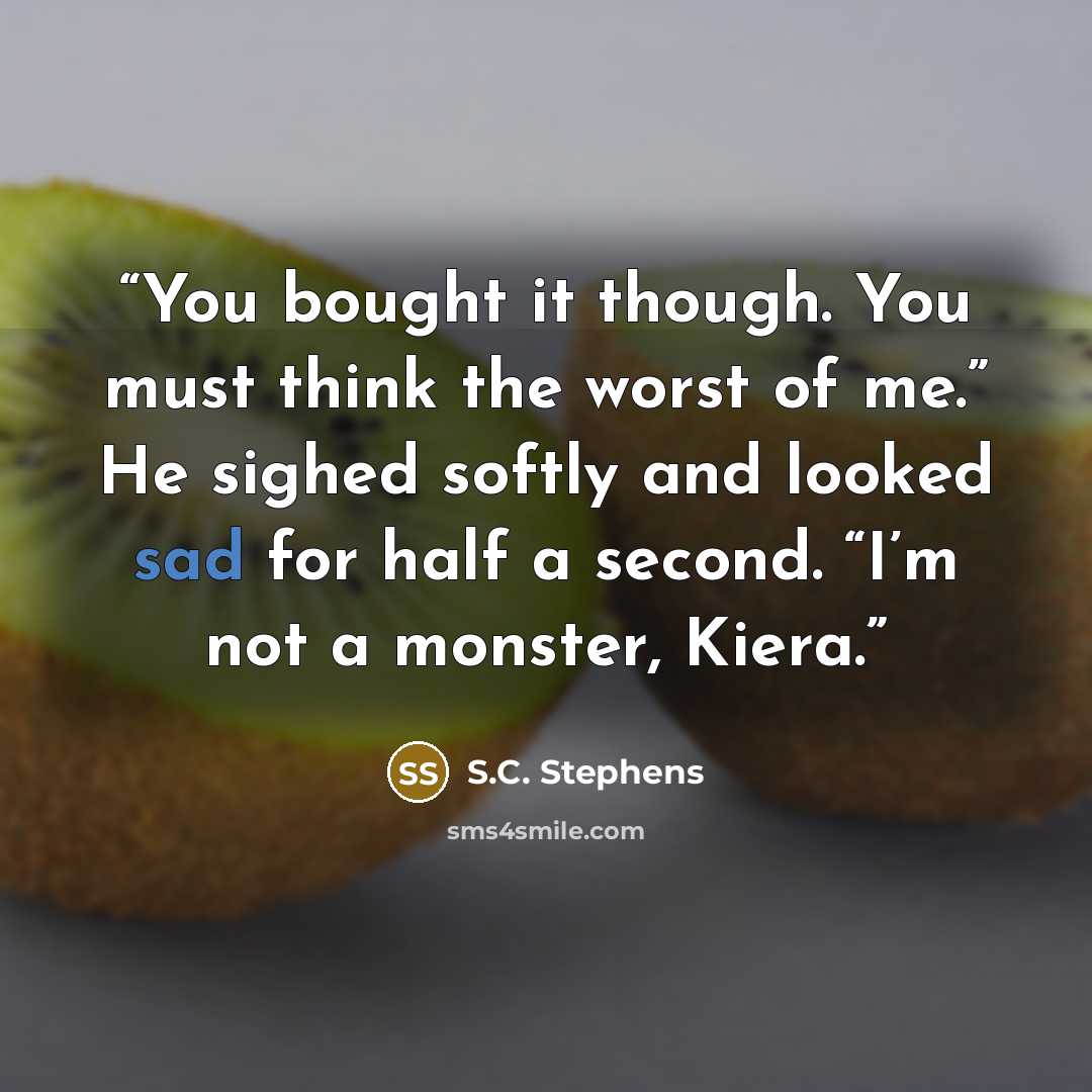 “You bought it though. You must think the worst of me.” He sighed softly and looked sad for half a second. “I’m not a monster, Kiera.” quote by S.C. Stephens