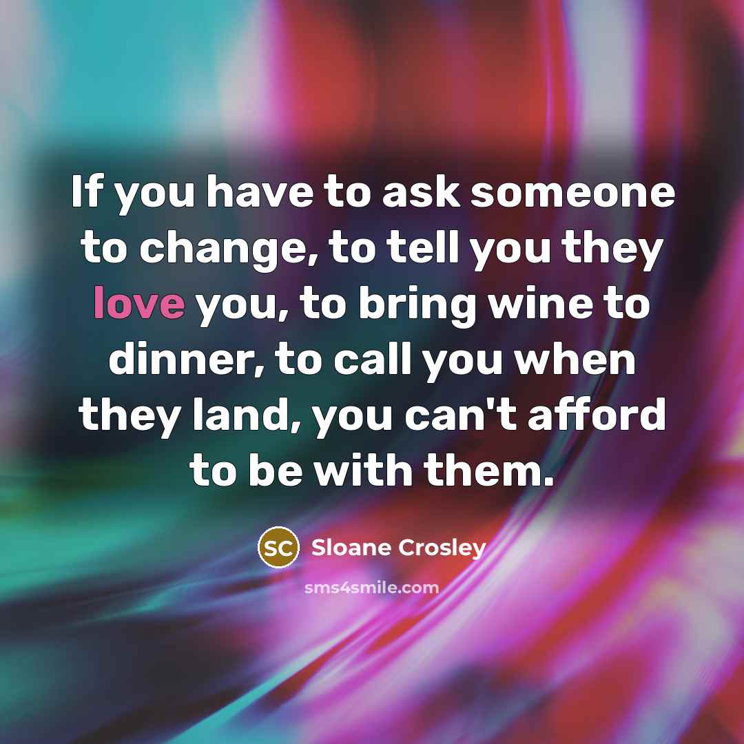 “If you have to ask someone to change, to tell you they love you, to bring wine to dinner, to call you when they land, you can't afford to be with them.” quote by Sloane Crosley