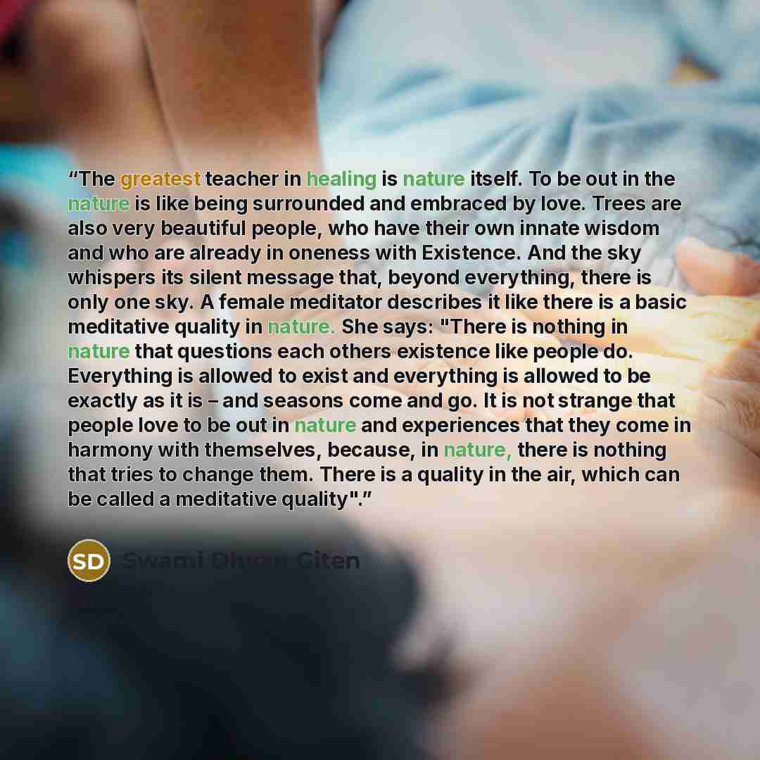 “The greatest teacher in healing is nature itself. To be out in the nature is like being surrounded and embraced by love. Trees are also very beautiful people, who have their own innate wisdom and who are already in oneness with Existence. And the sky whispers its silent message that, beyond…” quote by Swami Dhyan Giten