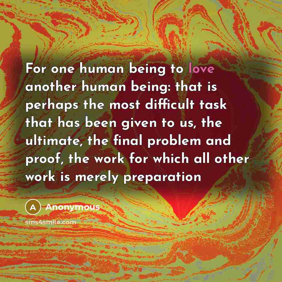 “For one human being to love another human being: that is perhaps the most difficult task that has been given to us, the ultimate, the final problem and proof, the work for which all other work is merely preparation” quote by Anonymous