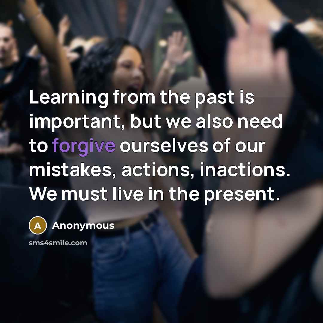 “Learning from the past is important, but we also need to forgive ourselves of our mistakes, actions, inactions. We must live in the present.” quote by Anonymous