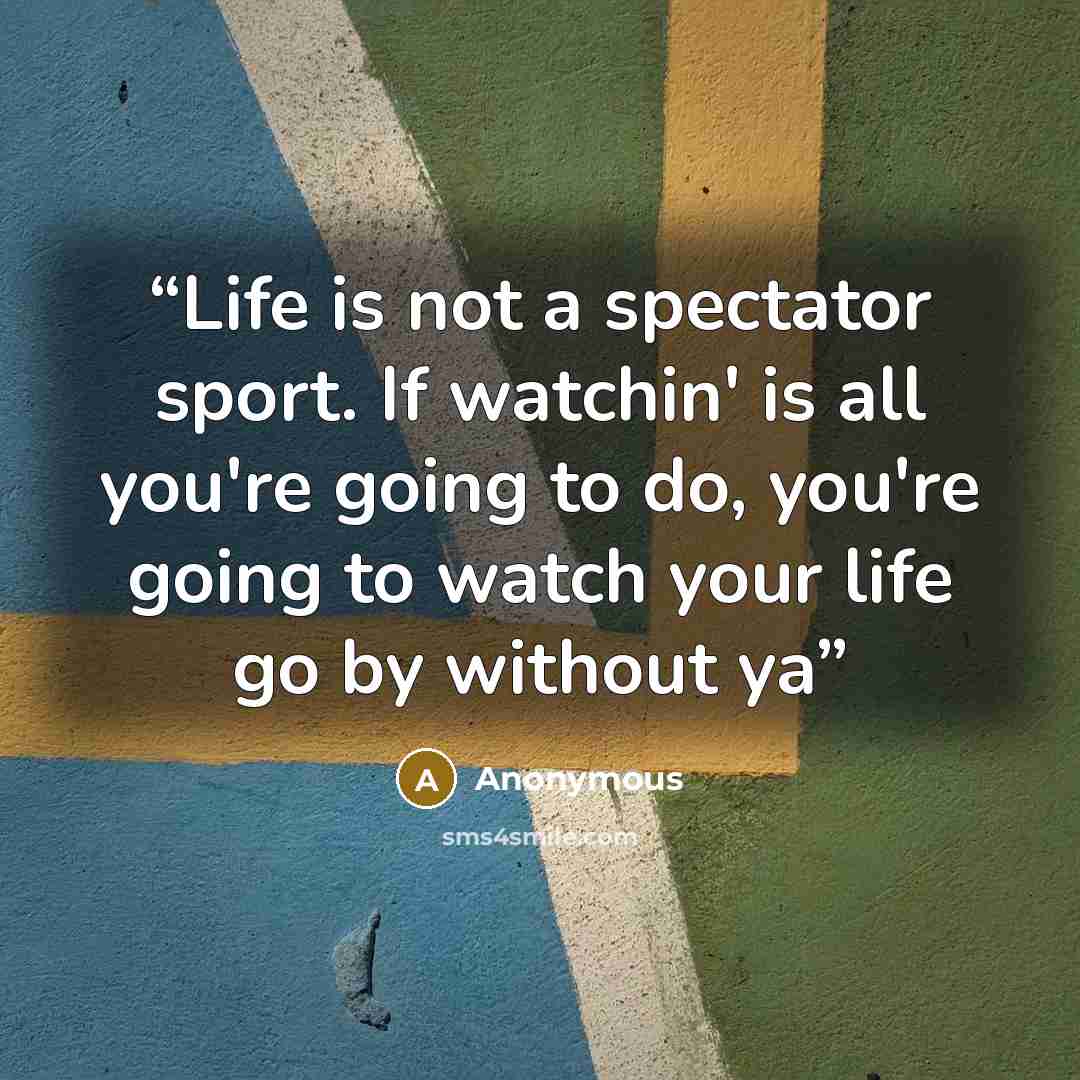 “Life is not a spectator sport. If watchin' is all you're going to do, you're going to watch your life go by without ya” quote by Anonymous