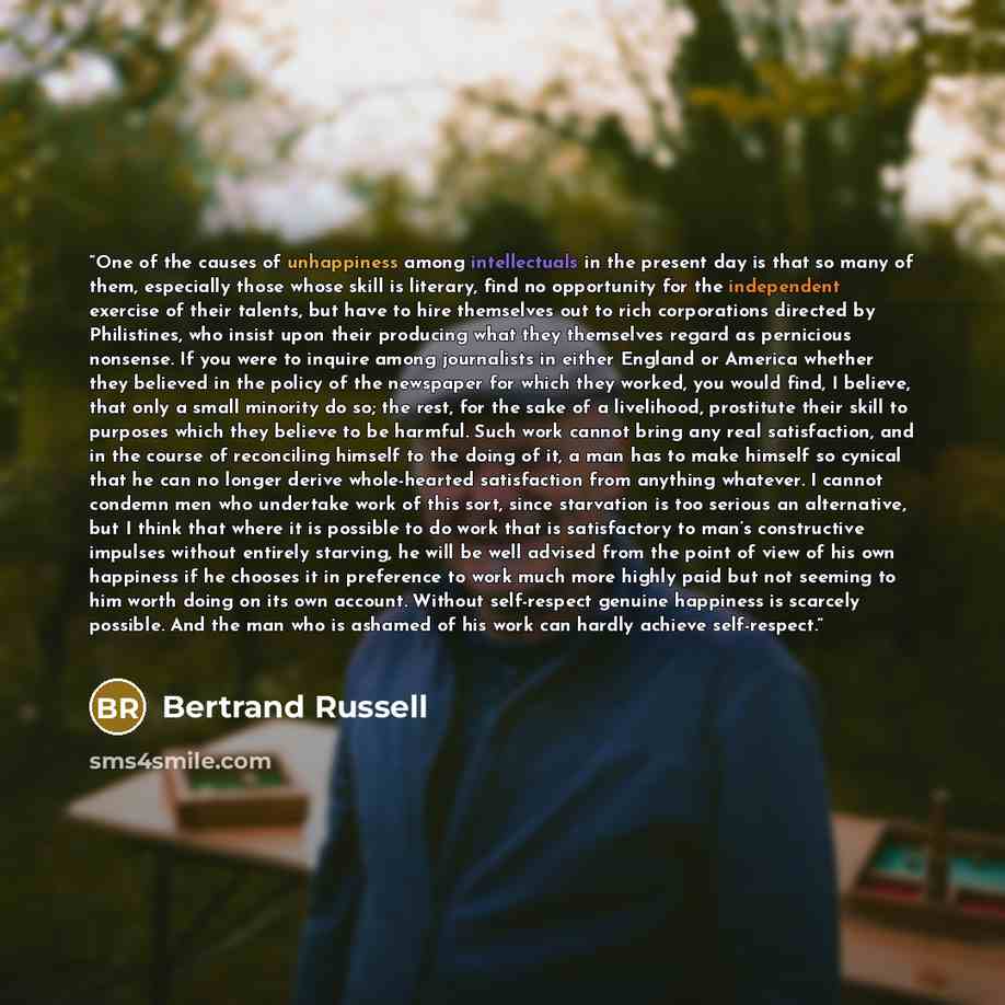 “One of the causes of unhappiness among intellectuals in the present day is that so many of them, especially those whose skill is literary, find no opportunity for the independent exercise of their talents, but have to hire themselves out to rich corporations directed by Philistines, who insist…” quote by Bertrand Russell