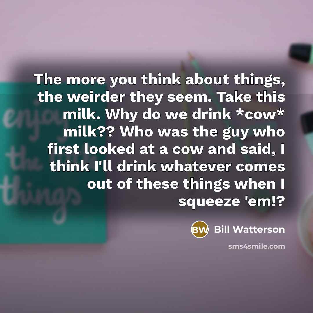 “The more you think about things, the weirder they seem. Take this milk. Why do we drink *cow* milk?? Who was the guy who first looked at a cow and said, I think I'll drink whatever comes out of these things when I squeeze 'em!?” quote by Bill Watterson
