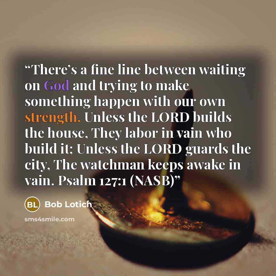 “There’s a fine line between waiting on God and trying to make something happen with our own strength. Unless the LORD builds the house, They labor in vain who build it; Unless the LORD guards the city, The watchman keeps awake in vain. Psalm 127:1 (NASB)” quote by Bob Lotich