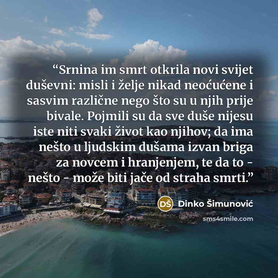 “Srnina im smrt otkrila novi svijet duševni: misli i želje nikad neoćućene i sasvim različne nego što su u njih prije bivale. Pojmili su da sve duše nijesu iste niti svaki život kao njihov; da ima nešto u ljudskim dušama izvan briga za novcem i hranjenjem, te da to - nešto - može biti jače od…” quote by Dinko Šimunović