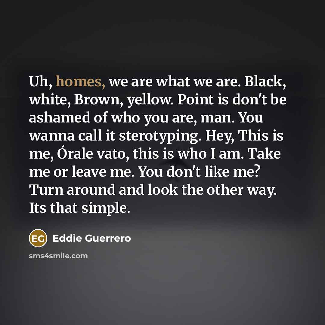 “Uh, homes, we are what we are. Black, white, Brown,…” quote by Eddie Guerrero