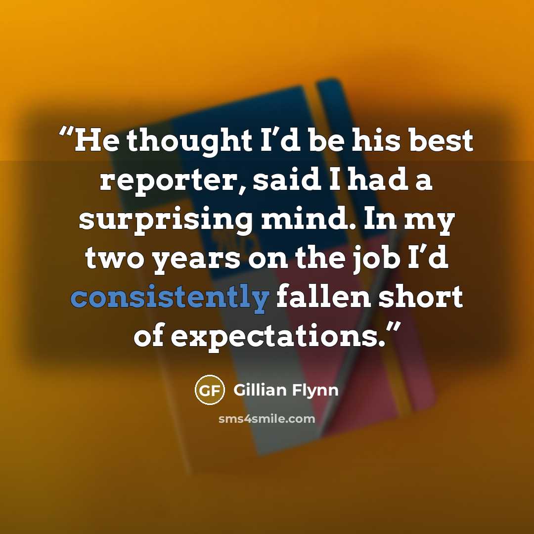 “He thought I’d be his best reporter, said I had a surprising mind. In my two years on the job I’d consistently fallen short of expectations.” quote by Gillian Flynn