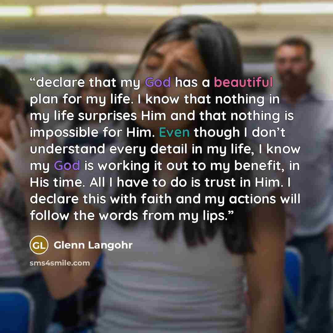 “declare that my God has a beautiful plan for my life. I know that nothing in my life surprises Him and that nothing is impossible for Him. Even though I don’t understand every detail in my life, I know my God is working it out to my benefit, in His time. All I have to do is trust in Him. I declare…” quote by Glenn Langohr