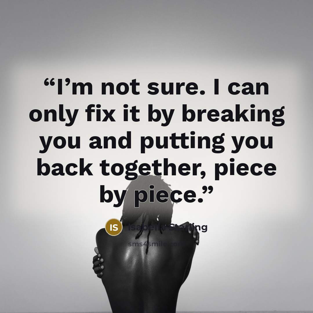 “I’m not sure. I can only fix it by breaking you and putting you back together, piece by piece.” quote by Isabella Starling