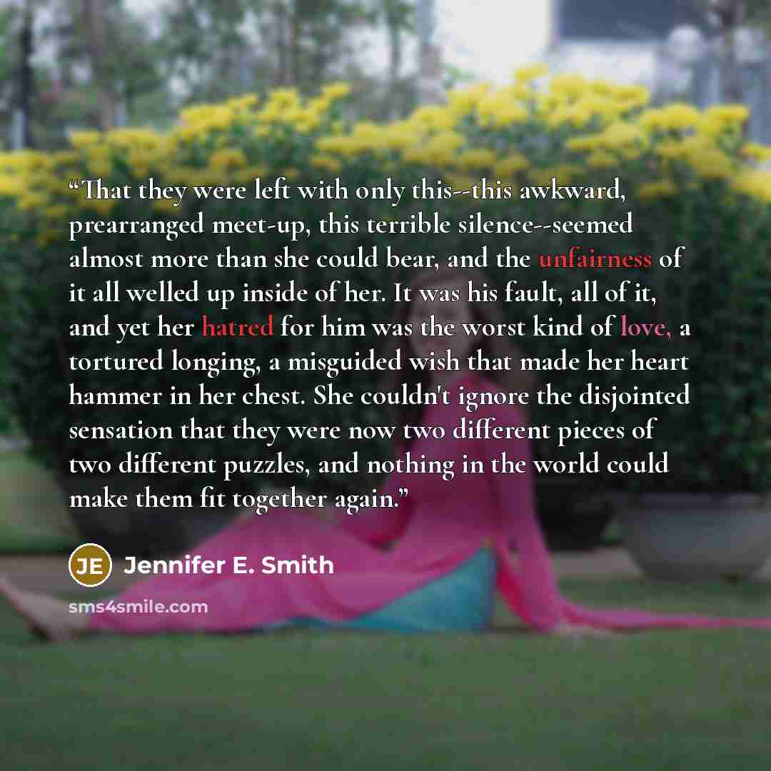 “That they were left with only this--this awkward, prearranged meet-up, this terrible silence--seemed almost more than she could bear, and the unfairness of it all welled up inside of her. It was his fault, all of it, and yet her hatred for him was the worst kind of love, a tortured longing, a…” quote by Jennifer E. Smith