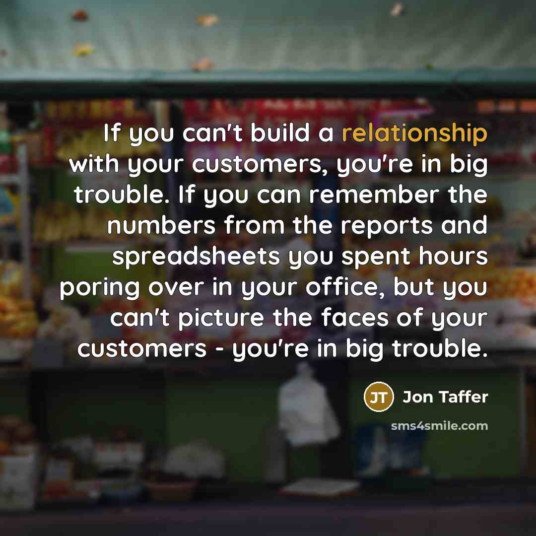 “If you can't build a relationship with your customers, you're in big trouble. If you can remember the numbers from the reports and spreadsheets you spent hours poring over in your office, but you can't picture the faces of your customers - you're in big trouble.” quote by Jon Taffer