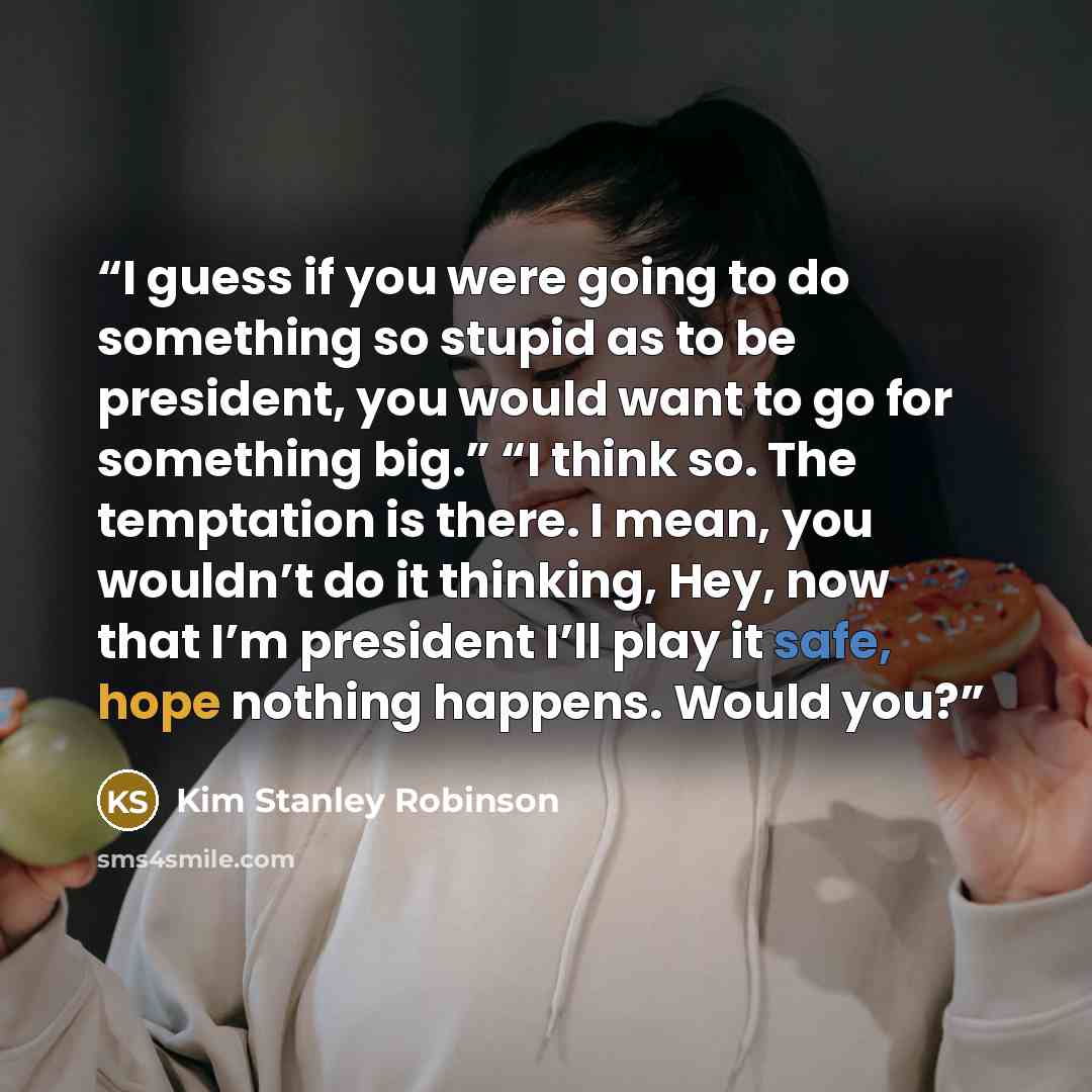 “I guess if you were going to do something so stupid as to be president, you would want to go for something big.” “I think so. The temptation is there. I mean, you wouldn’t do it thinking, Hey, now that I’m president I’ll play it safe, hope nothing happens. Would you?” quote by Kim Stanley Robinson