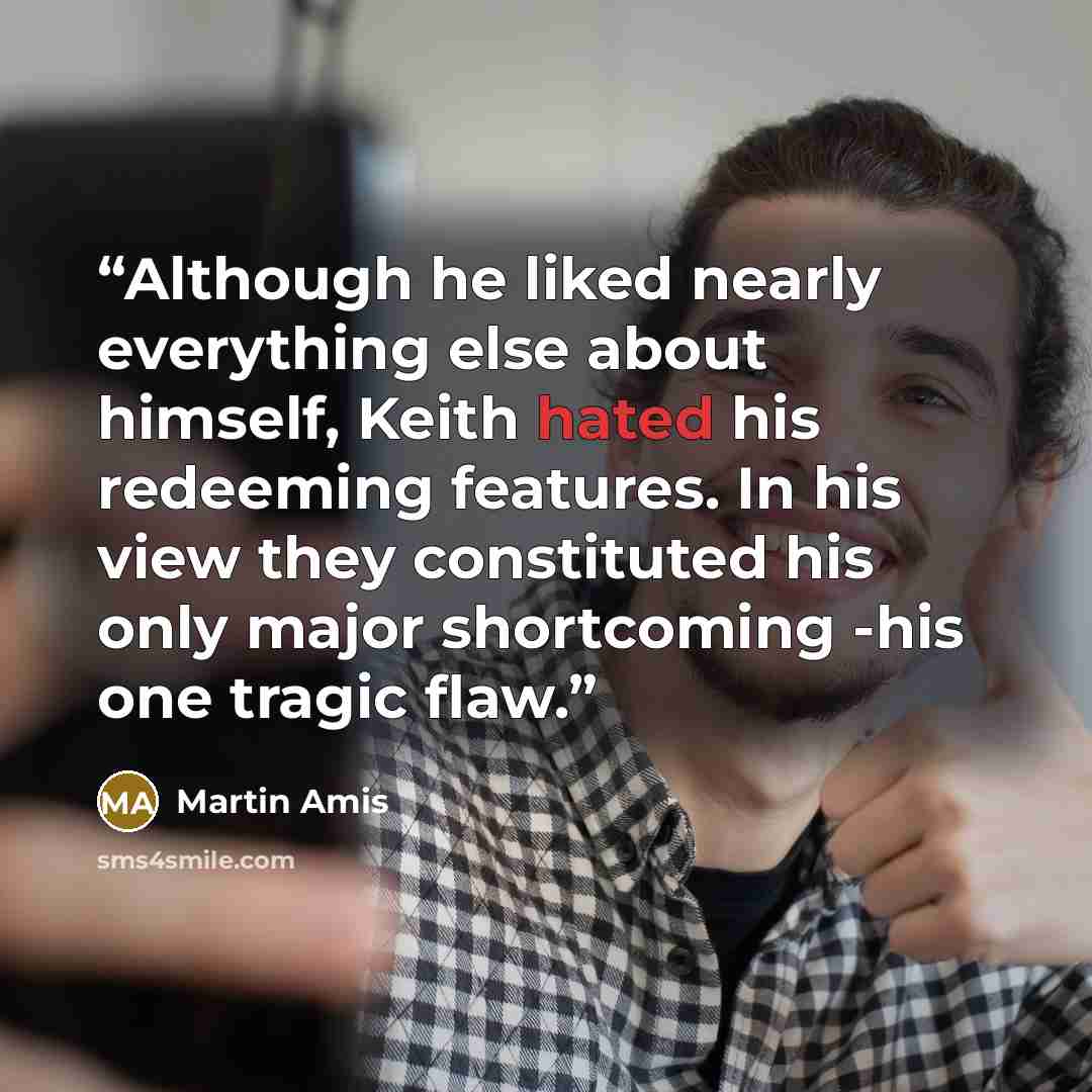 “Although he liked nearly everything else about himself, Keith hated his redeeming features. In his view they constituted his only major shortcoming -his one tragic flaw.” quote by Martin Amis