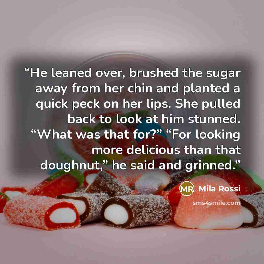 “He leaned over, brushed the sugar away from her chin and planted a quick peck on her lips. She pulled back to look at him stunned. “What was that for?” “For looking more delicious than that doughnut,” he said and grinned.” quote by Mila Rossi