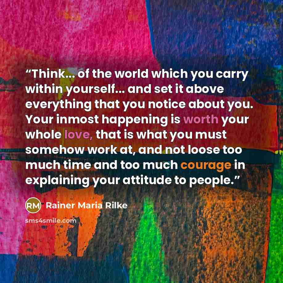 “Think... of the world which you carry within yourself... and set it above everything that you notice about you. Your inmost happening is worth your whole love, that is what you must somehow work at, and not loose too much time and too much courage in explaining your attitude to people.” quote by Rainer Maria Rilke