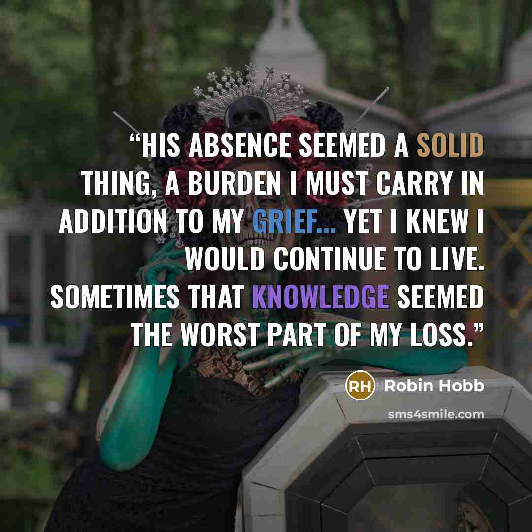 “His absence seemed a solid thing, a burden I must carry in addition to my grief... Yet I knew I would continue to live. Sometimes that knowledge seemed the worst part of my loss.” quote by Robin Hobb