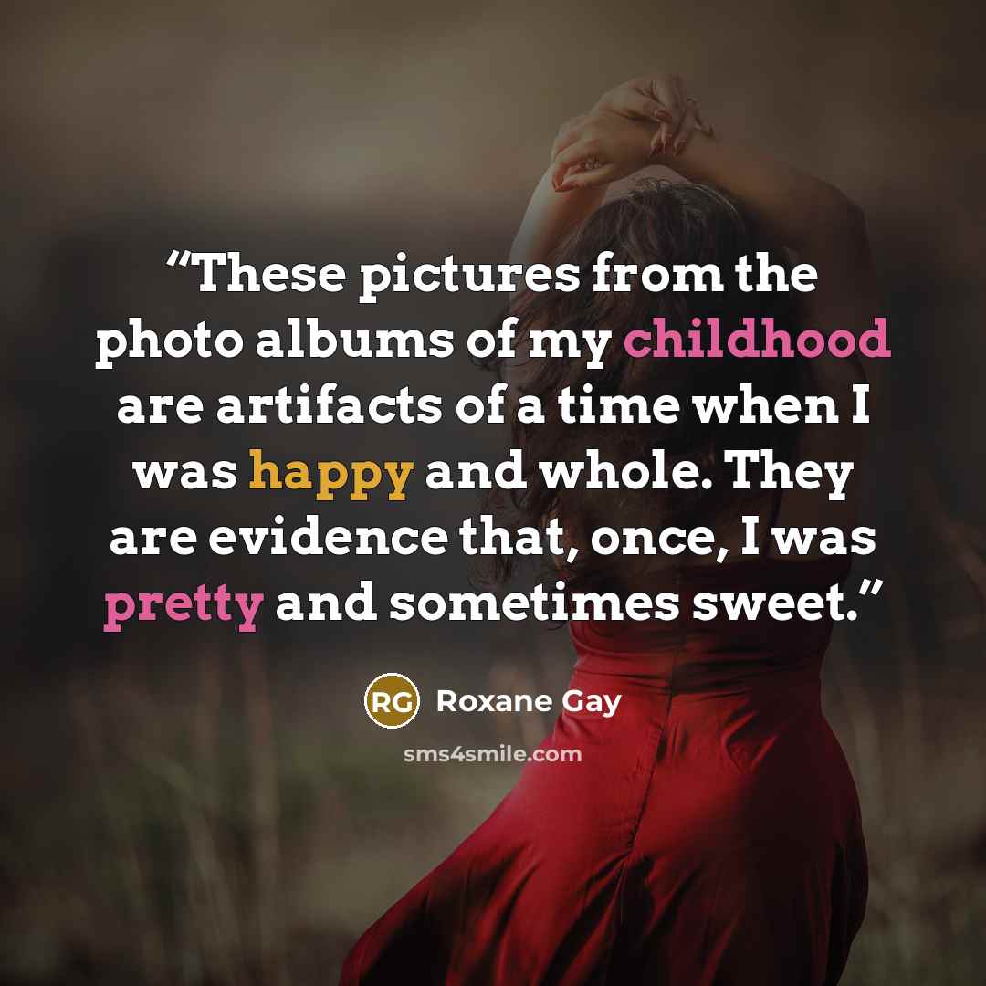 “These pictures from the photo albums of my childhood are artifacts of a time when I was happy and whole. They are evidence that, once, I was pretty and sometimes sweet.” quote by Roxane Gay