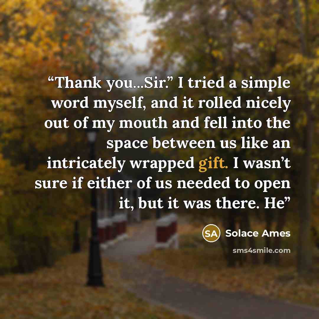 “Thank you...Sir.” I tried a simple word myself, and it rolled nicely out of my mouth and fell into the space between us like an intricately wrapped gift. I wasn’t sure if either of us needed to open it, but it was there. He” quote by Solace Ames