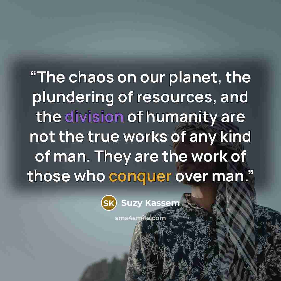 “The chaos on our planet, the plundering of resources, and the division of humanity are not the true works of any kind of man. They are the work of those who conquer over man.” quote by Suzy Kassem