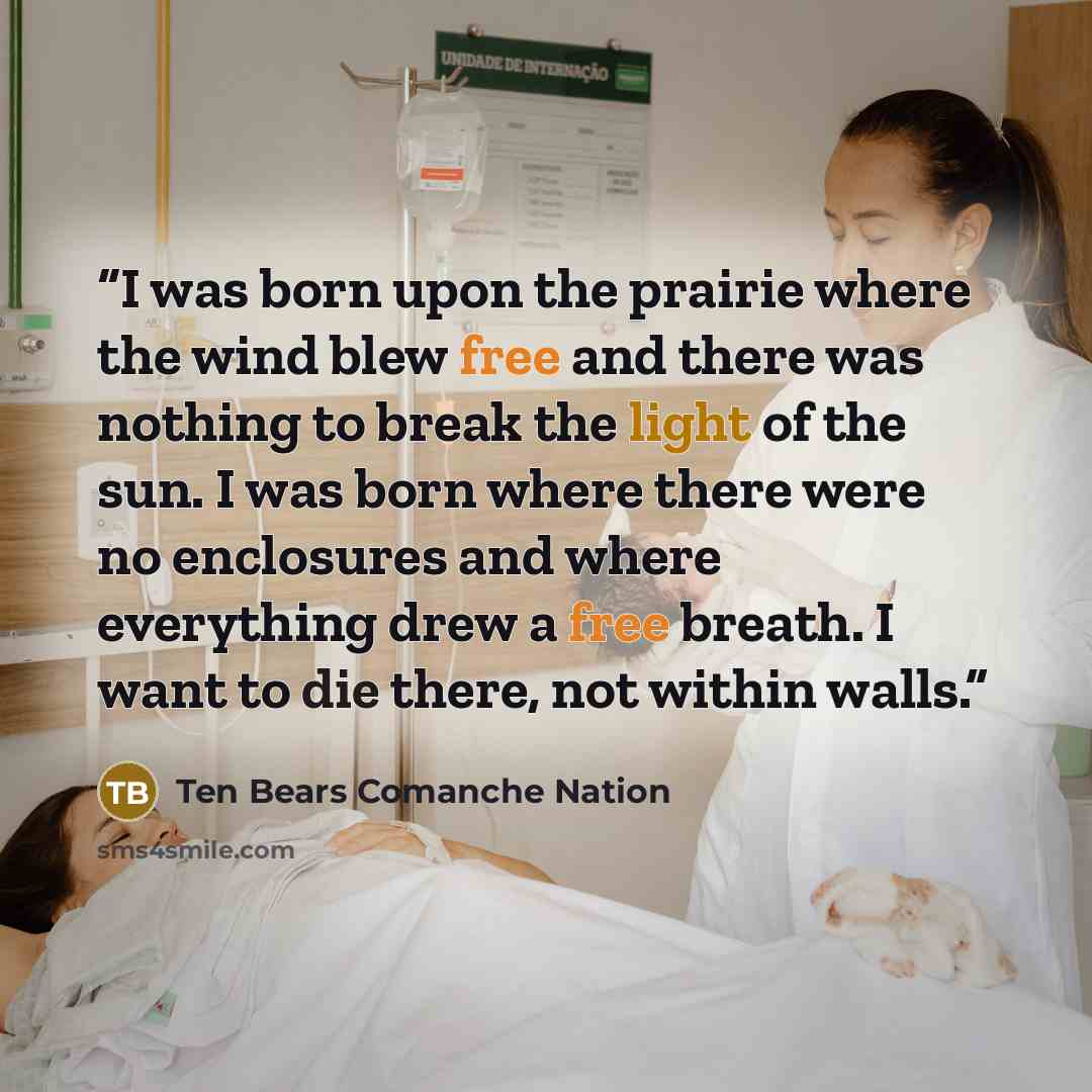 “I was born upon the prairie where the wind blew free and there was nothing to break the light of the sun. I was born where there were no enclosures and where everything drew a free breath. I want to die there, not within walls.” quote by Ten Bears Comanche Nation