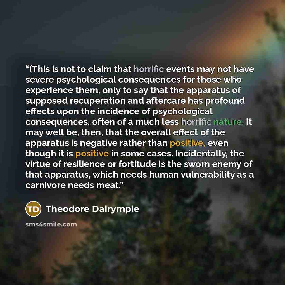 “(This is not to claim that horrific events may not have severe psychological consequences for those who experience them, only to say that the apparatus of supposed recuperation and aftercare has profound effects upon the incidence of psychological consequences, often of a much less horrific…” quote by Theodore Dalrymple