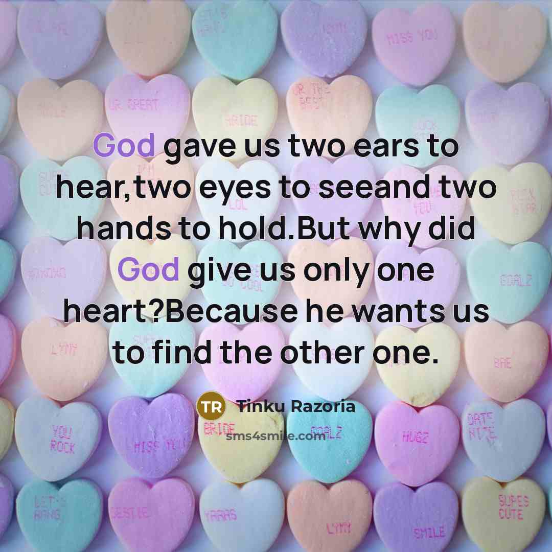 “God gave us two ears to hear,two eyes to seeand two hands to hold.But why did God give us only one heart?Because he wants us to find the other one.” quote by Tinku Razoria