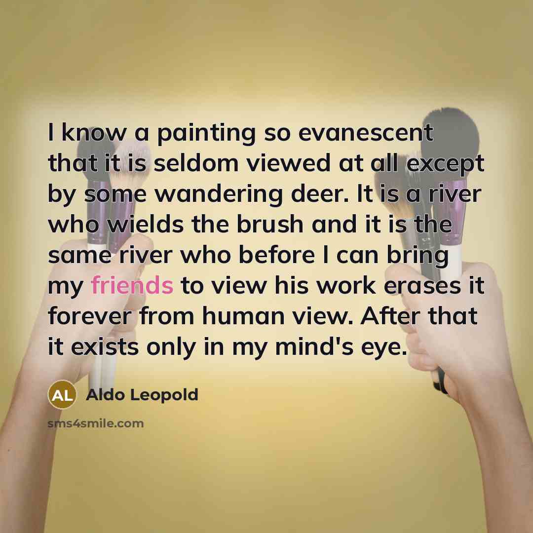 “I know a painting so evanescent that it is seldom viewed at all except by some wandering deer. It is a river who wields the brush and it is the same river who before I can bring my friends to view his work erases it forever from human view. After that it exists only in my mind's eye.” quote by Aldo Leopold