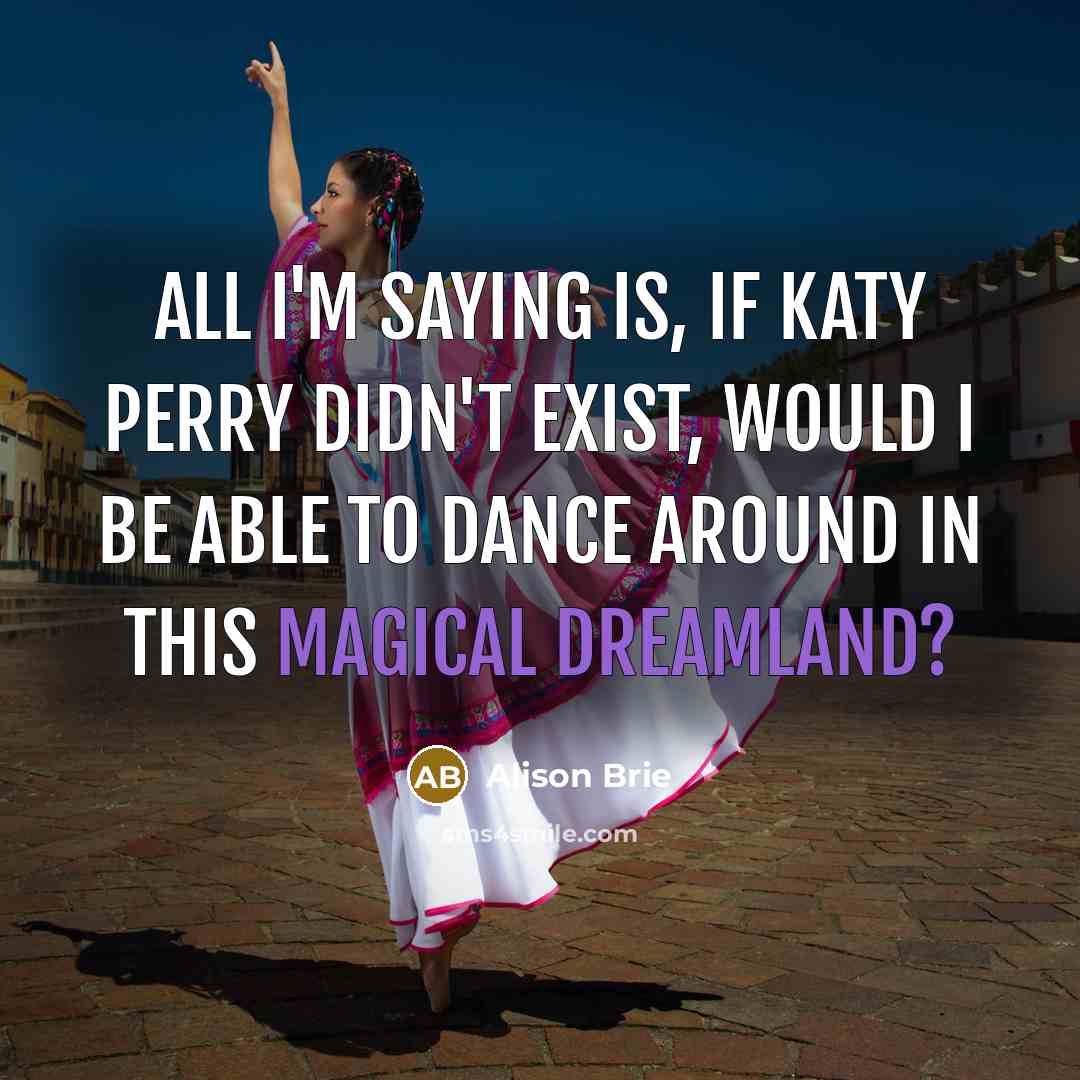 “All I'm saying is, if Katy Perry didn't exist, would I be able to dance around in this magical dreamland?” quote by Alison Brie