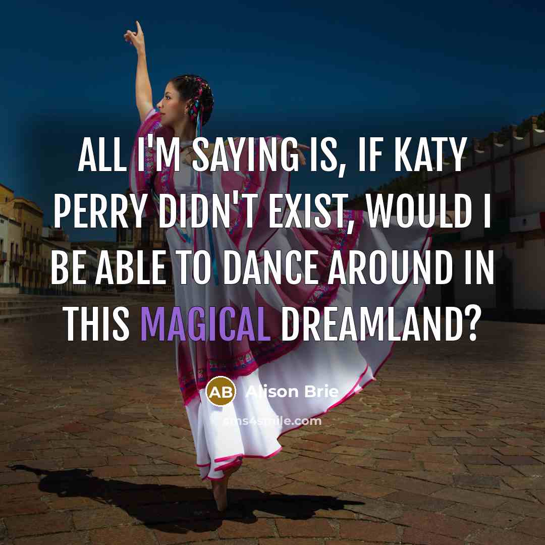 “All I'm saying is, if Katy Perry didn't exist, would I be able to dance around in this magical dreamland?” quote by Alison Brie