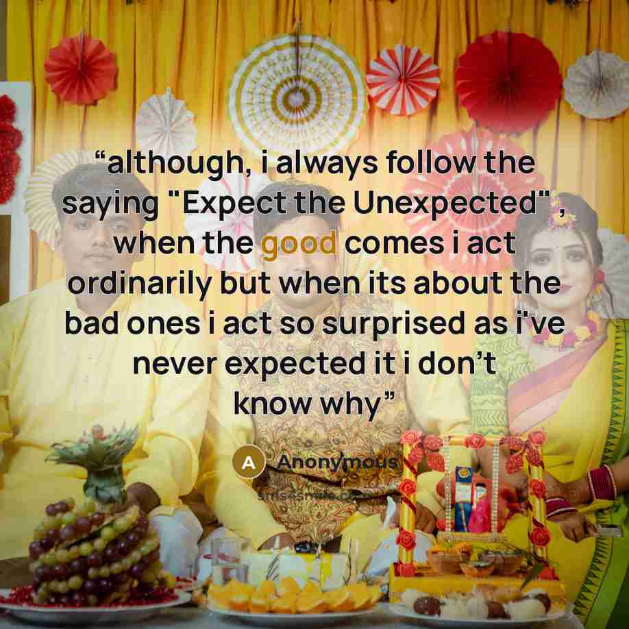“although, i always follow the saying "Expect the Unexpected" , when the good comes i act ordinarily but when its about the bad ones i act so surprised as i've never expected it i don't know why” quote by Anonymous
