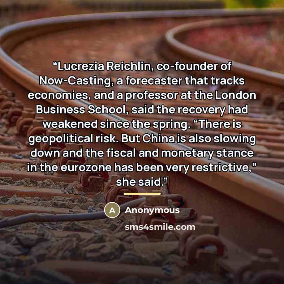 “Lucrezia Reichlin, co-founder of Now-Casting, a forecaster that tracks economies, and a professor at the London Business School, said the recovery had weakened since the spring. “There is geopolitical risk. But China is also slowing down and the fiscal and monetary stance in the eurozone has been…” quote by Anonymous