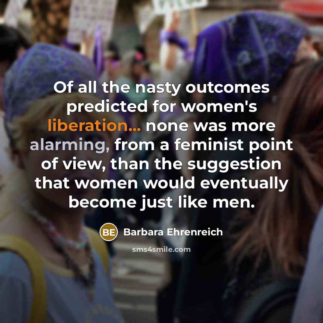 “Of all the nasty outcomes predicted for women's liberation... none was more alarming, from a feminist point of view, than the suggestion that women would eventually become just like men.” quote by Barbara Ehrenreich