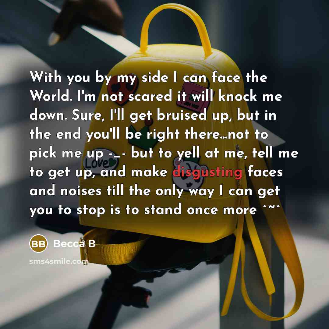 “With you by my side I can face the World. I'm not scared it will knock me down. Sure, I'll get bruised up, but in the end you'll be right there...not to pick me up -_- but to yell at me, tell me to get up, and make disgusting faces and noises till the only way I can get you to stop is to stand…” quote by Becca B