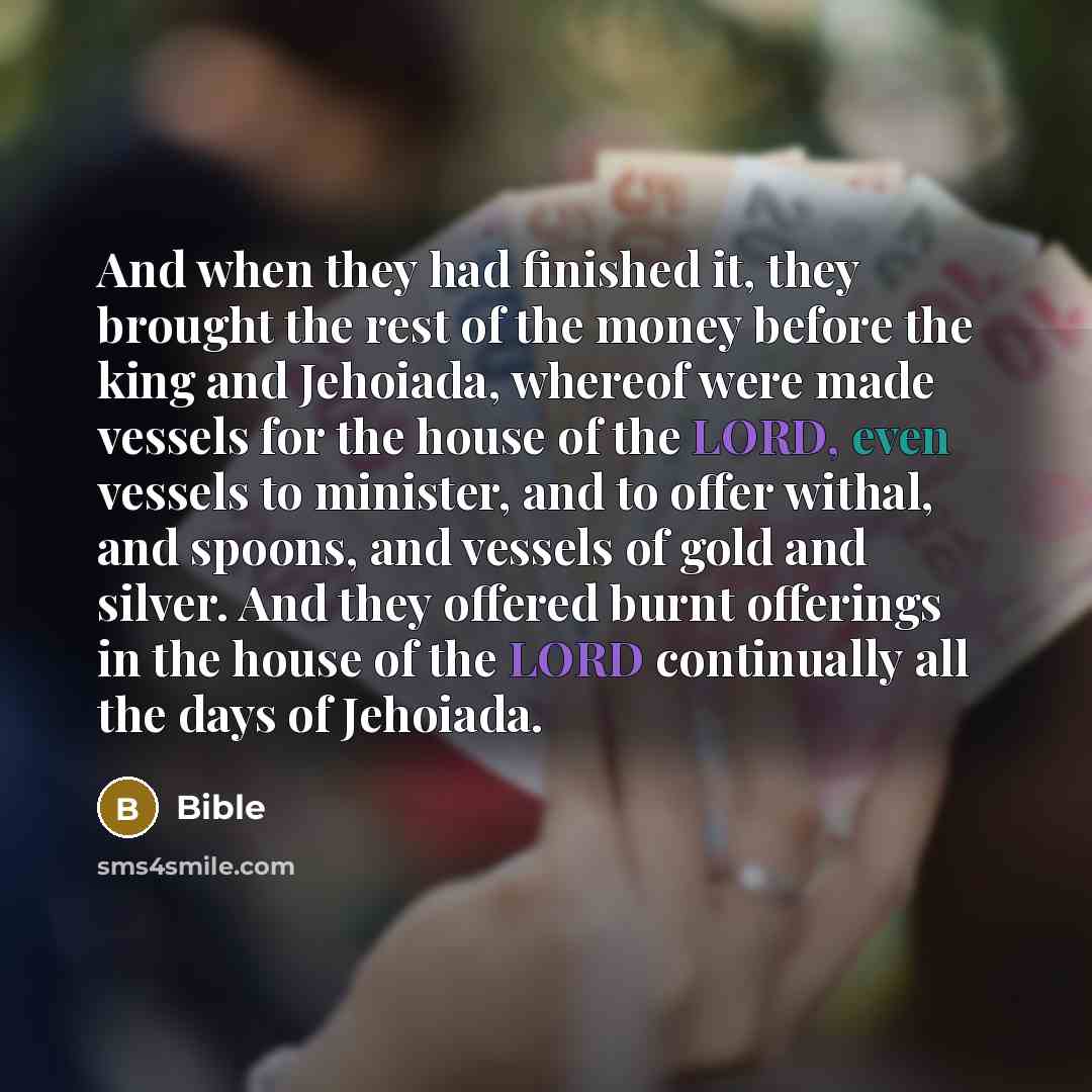 “And when they had finished it, they brought the rest of the money before the king and Jehoiada, whereof were made vessels for the house of the LORD, even vessels to minister, and to offer withal, and spoons, and vessels of gold and silver. And they offered burnt offerings in the house of the LORD…” quote by Bible