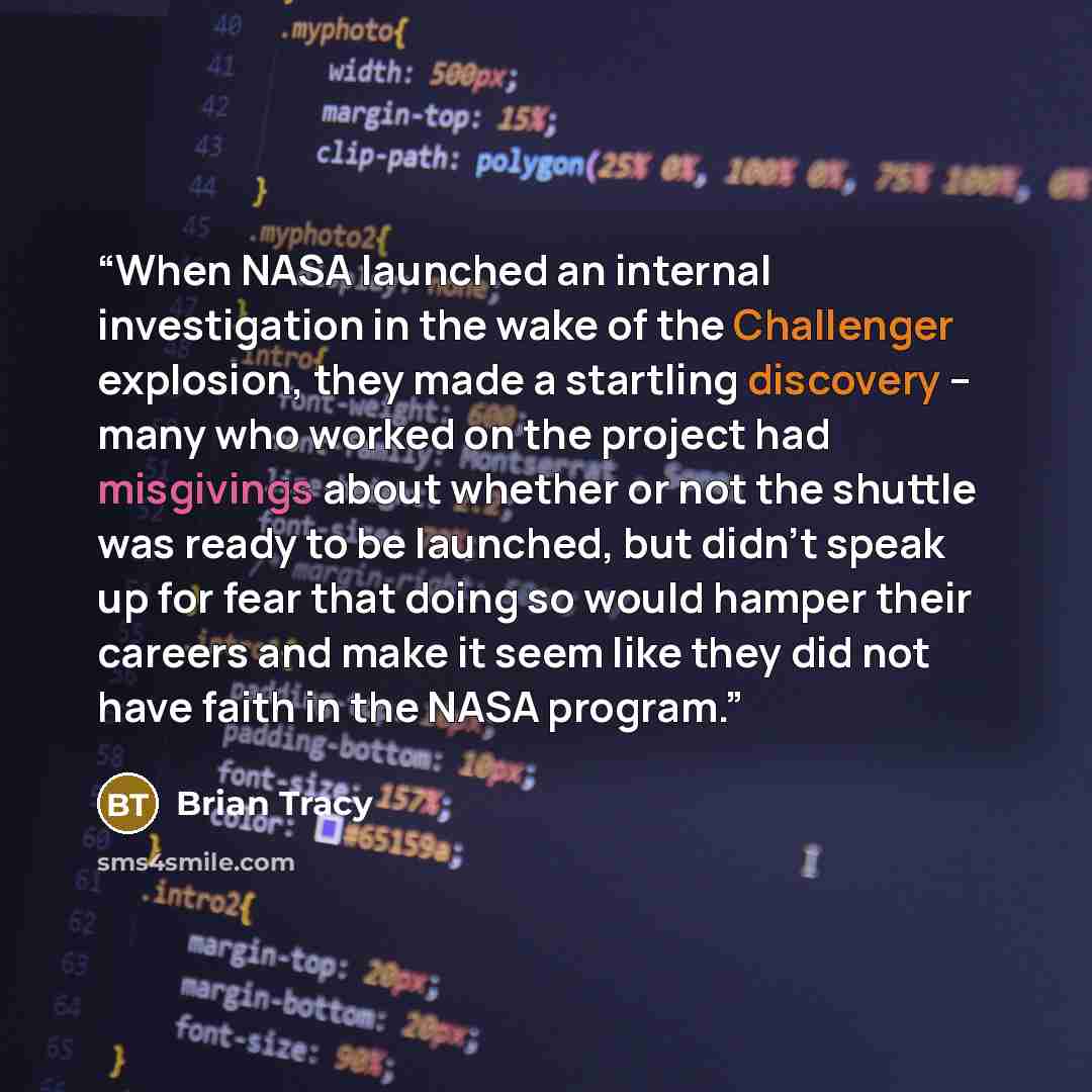 “When NASA launched an internal investigation in the wake of the Challenger explosion, they made a startling discovery – many who worked on the project had misgivings about whether or not the shuttle was ready to be launched, but didn’t speak up for fear that doing so would hamper their careers and…” quote by Brian Tracy