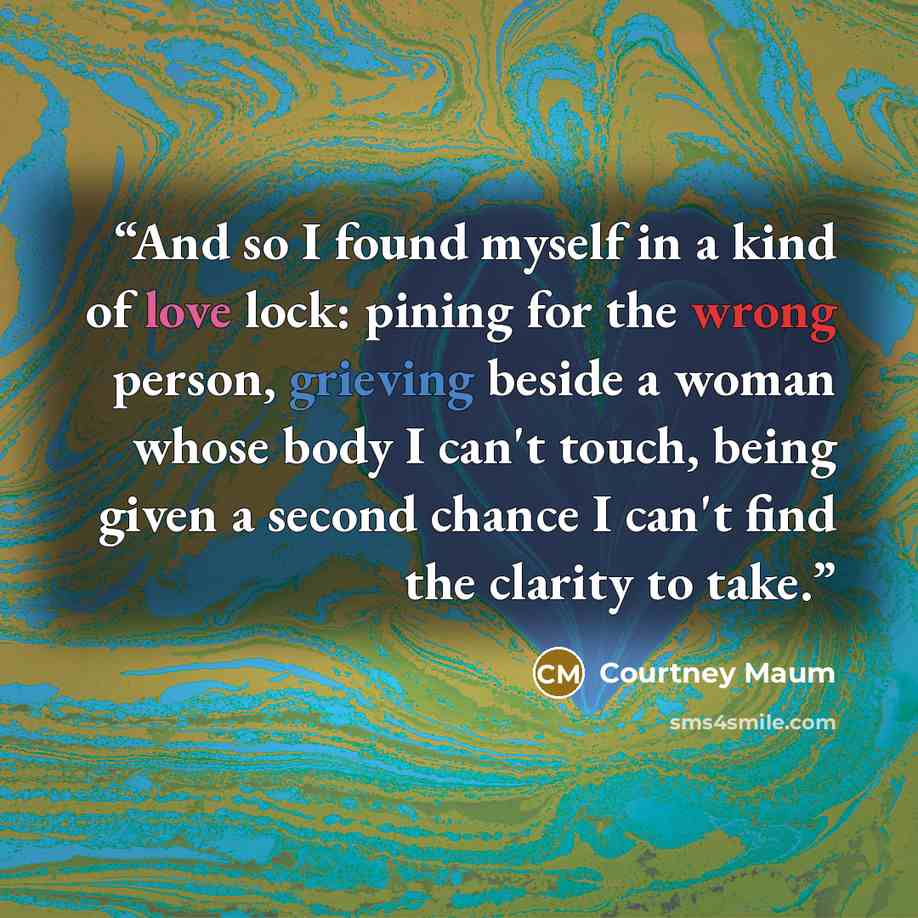 “And so I found myself in a kind of love lock: pining for the wrong person, grieving beside a woman whose body I can't touch, being given a second chance I can't find the clarity to take.” quote by Courtney Maum