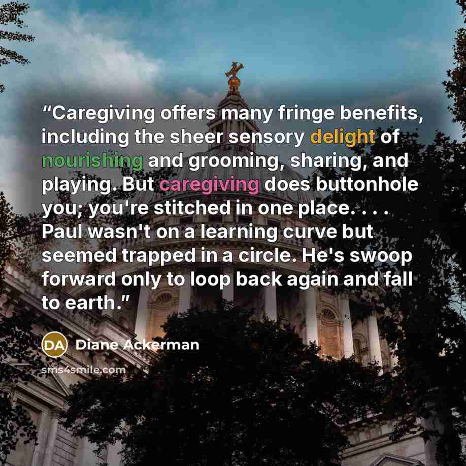 “Caregiving offers many fringe benefits, including the sheer sensory delight of nourishing and grooming, sharing, and playing. But caregiving does buttonhole you; you're stitched in one place. . . . Paul wasn't on a learning curve but seemed trapped in a circle. He's swoop forward only to loop back…” quote by Diane Ackerman