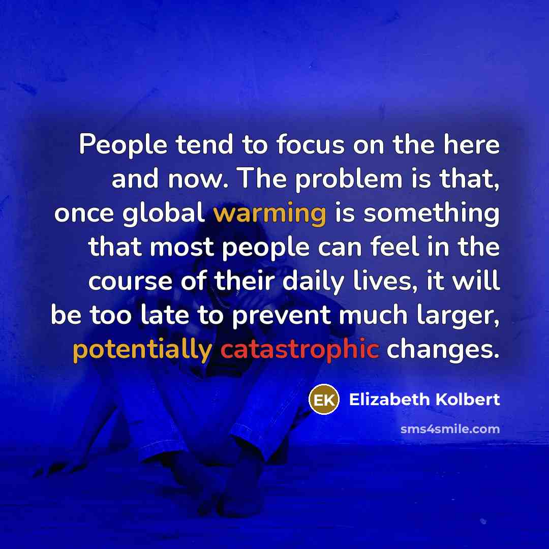 “People tend to focus on the here and now. The problem is that, once global warming is something that most people can feel in the course of their daily lives, it will be too late to prevent much larger, potentially catastrophic changes.” quote by Elizabeth Kolbert