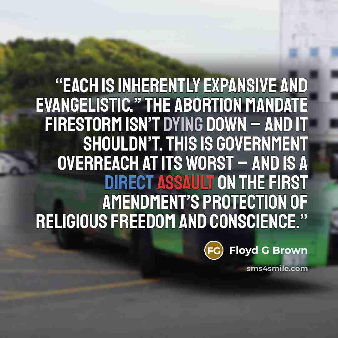 “each is inherently expansive and evangelistic.” The abortion mandate firestorm isn’t dying down – and it shouldn’t. This is government overreach at its worst – and is a direct assault on the First Amendment’s protection of religious freedom and conscience.” quote by Floyd G Brown