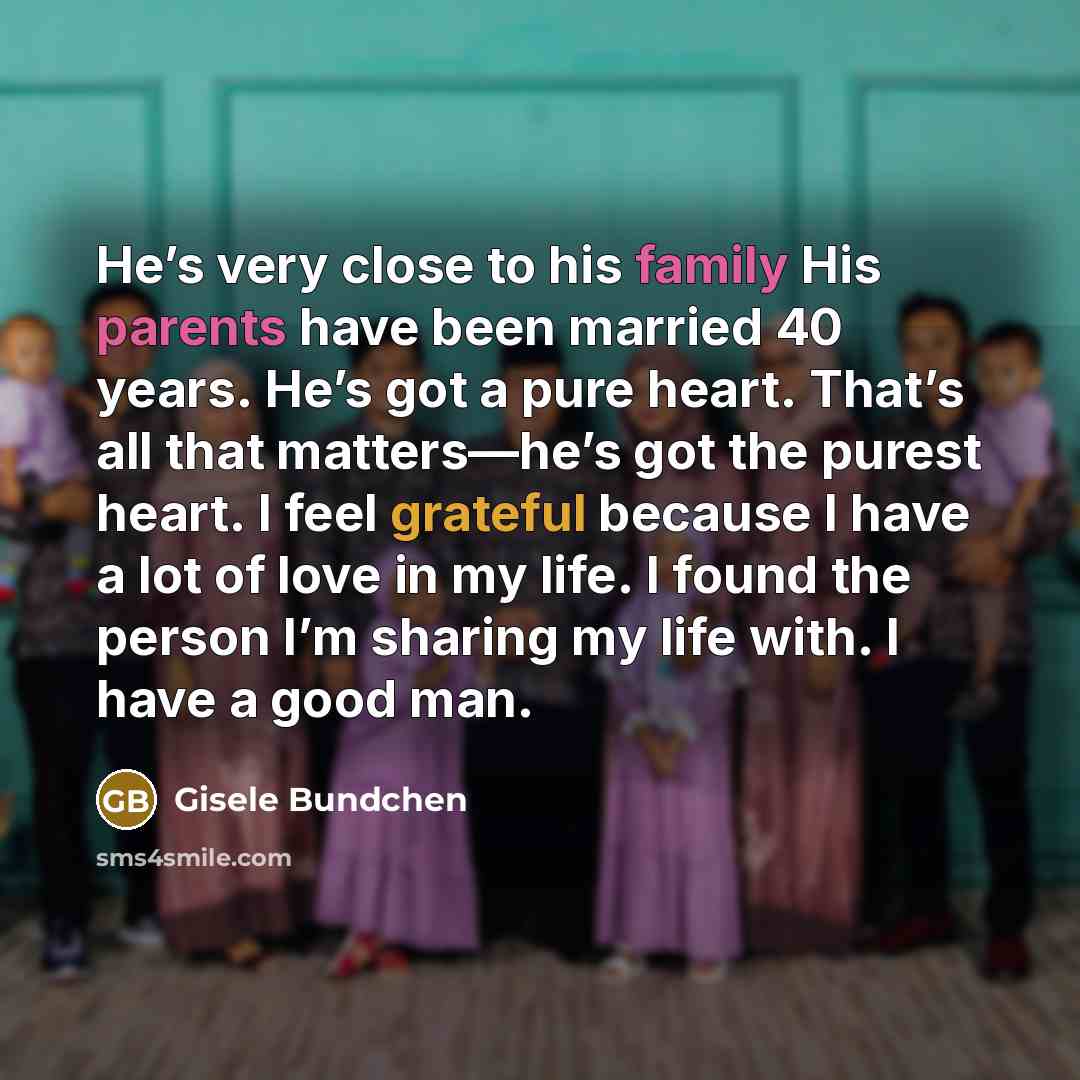 “He’s very close to his family His parents have been married 40 years. He’s got a pure heart. That’s all that matters—he’s got the purest heart. I feel grateful because I have a lot of love in my life. I found the person I’m sharing my life with. I have a good man.” quote by Gisele Bundchen