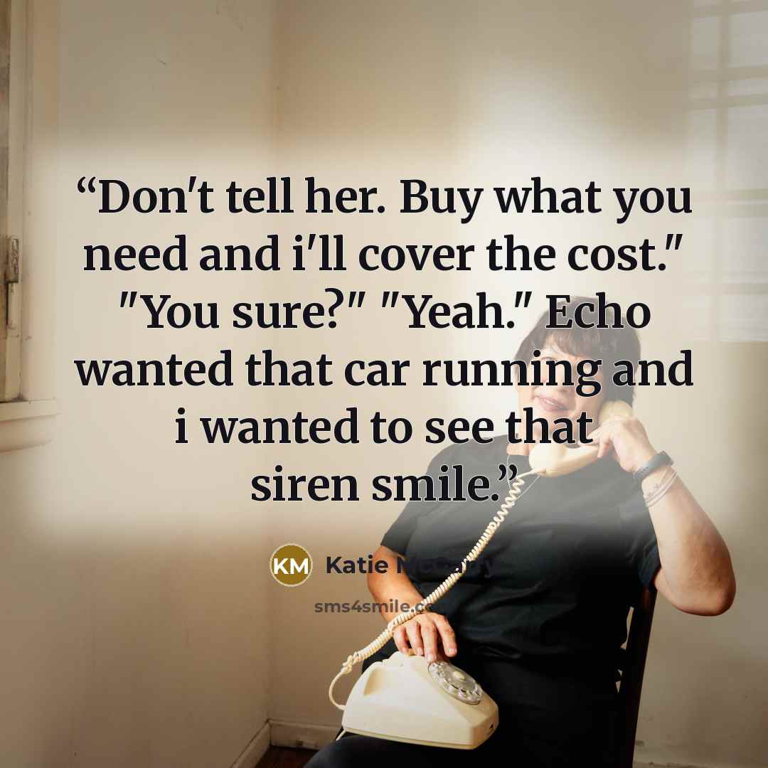 “Don't tell her. Buy what you need and i'll cover the cost." "You sure?" "Yeah." Echo wanted that car running and i wanted to see that siren smile.” quote by Katie McGarry