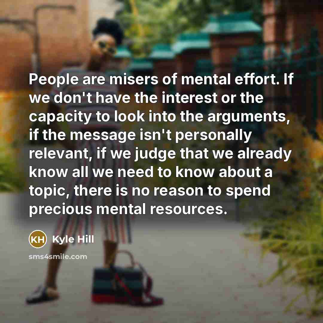 “People are misers of mental effort. If we don't have the interest or the capacity to look into the arguments, if the message isn't personally relevant, if we judge that we already know all we need to know about a topic, there is no reason to spend precious mental resources.” quote by Kyle Hill