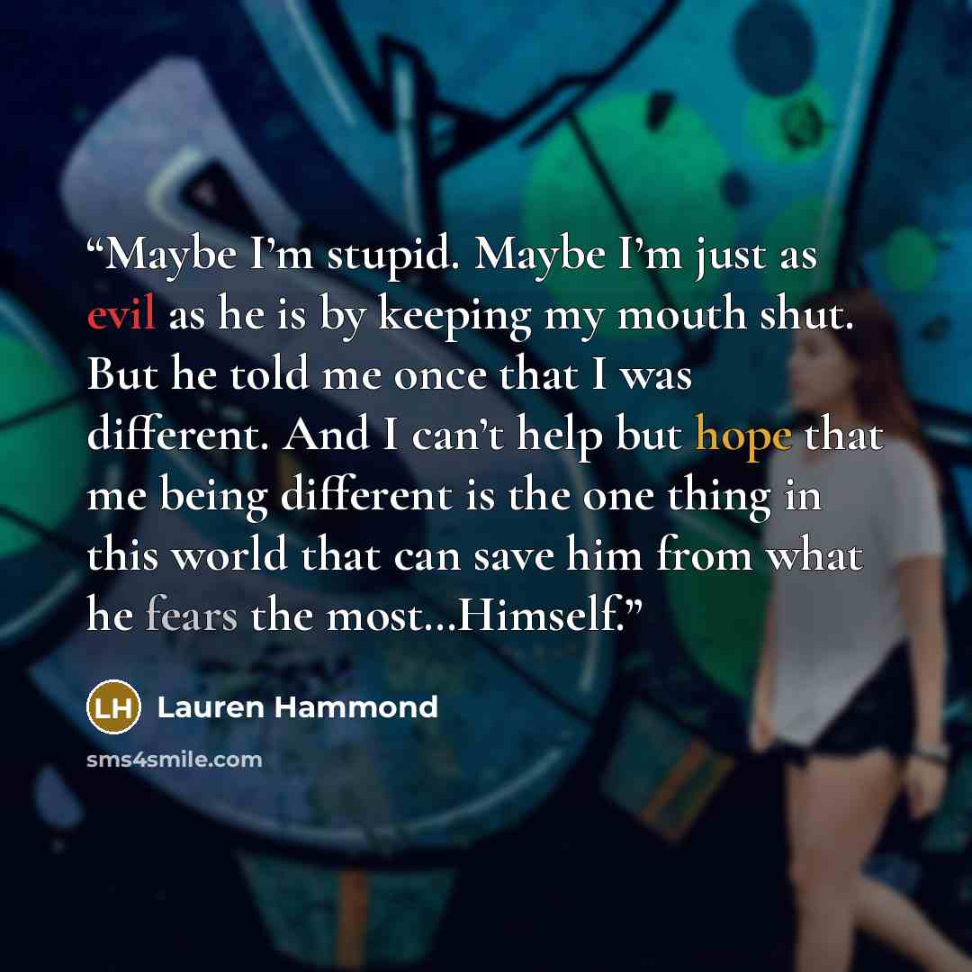 “Maybe I’m stupid. Maybe I’m just as evil as he is by keeping my mouth shut. But he told me once that I was different. And I can’t help but hope that me being different is the one thing in this world that can save him from what he fears the most…Himself.” quote by Lauren Hammond