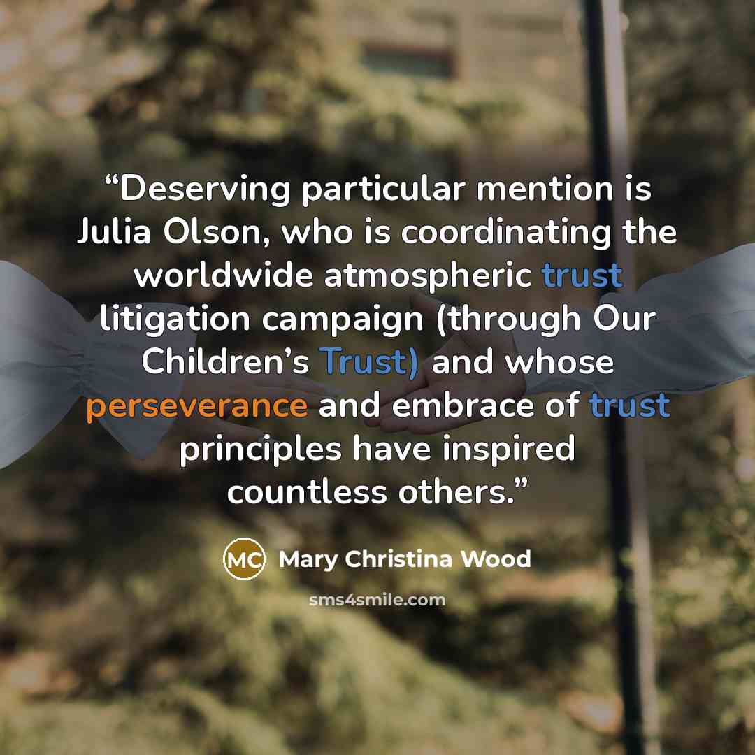 “Deserving particular mention is Julia Olson, who is coordinating the worldwide atmospheric trust litigation campaign (through Our Children’s Trust) and whose perseverance and embrace of trust principles have inspired countless others.” quote by Mary Christina Wood