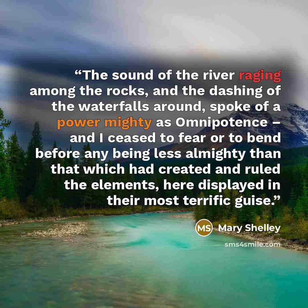 “The sound of the river raging among the rocks, and the dashing of the waterfalls around, spoke of a power mighty as Omnipotence – and I ceased to fear or to bend before any being less almighty than that which had created and ruled the elements, here displayed in their most terrific guise.” quote by Mary Shelley
