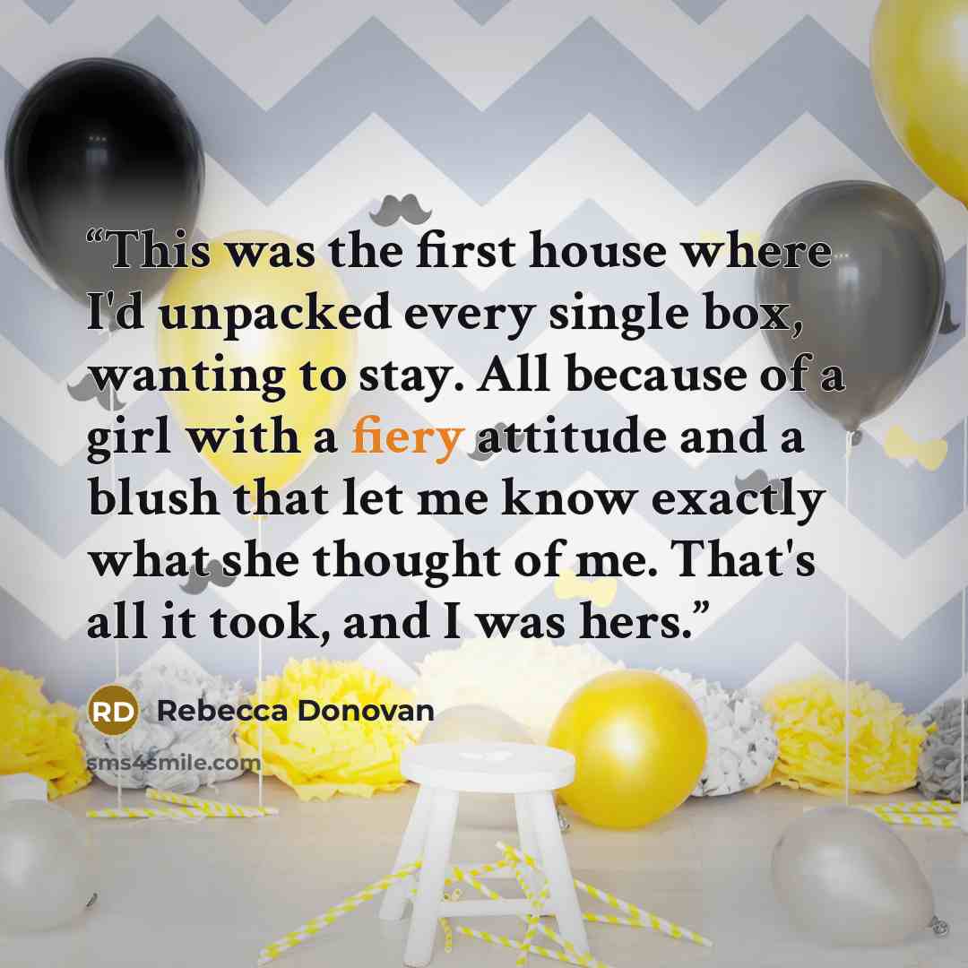 “This was the first house where I'd unpacked every single box, wanting to stay. All because of a girl with a fiery attitude and a blush that let me know exactly what she thought of me. That's all it took, and I was hers.” quote by Rebecca Donovan
