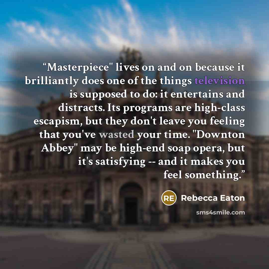 “Masterpiece" lives on and on because it brilliantly does one of the things television is supposed to do: it entertains and distracts. Its programs are high-class escapism, but they don't leave you feeling that you've wasted your time. "Downton Abbey" may be high-end soap opera, but it's satisfying…” quote by Rebecca Eaton
