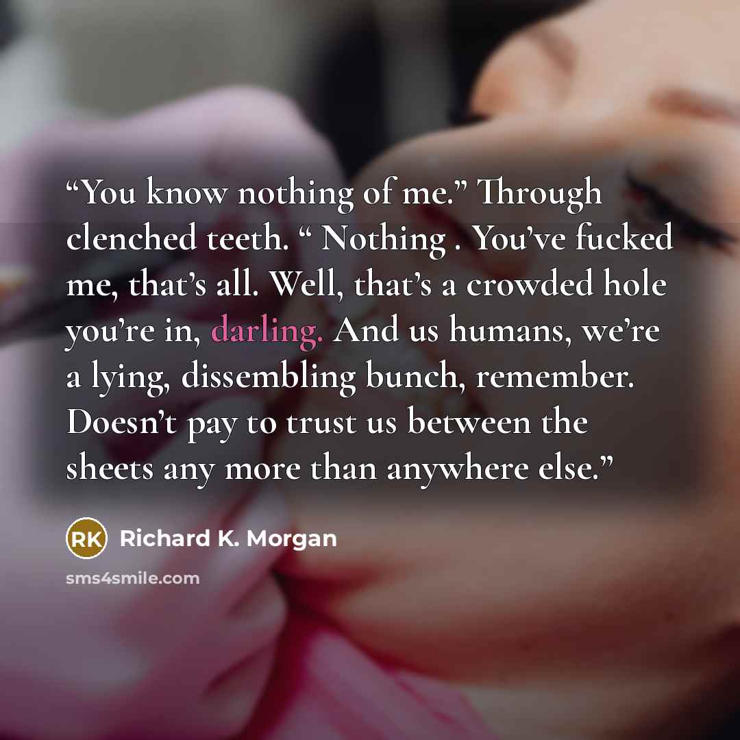 “You know nothing of me.” Through clenched teeth. “ Nothing . You’ve fucked me, that’s all. Well, that’s a crowded hole you’re in, darling. And us humans, we’re a lying, dissembling bunch, remember. Doesn’t pay to trust us between the sheets any more than anywhere else.” quote by Richard K. Morgan