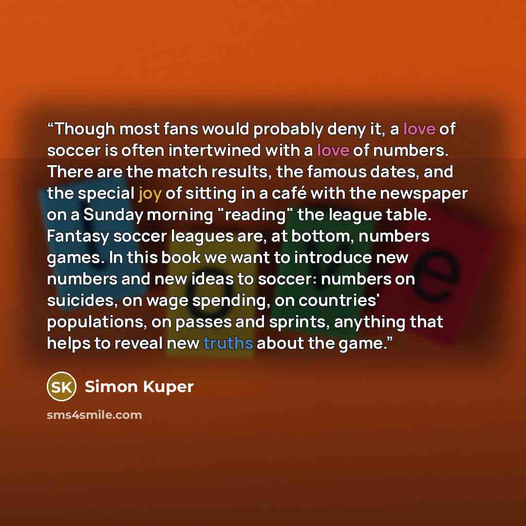 “Though most fans would probably deny it, a love of soccer is often intertwined with a love of numbers. There are the match results, the famous dates, and the special joy of sitting in a café with the newspaper on a Sunday morning "reading" the league table. Fantasy soccer leagues are, at bottom…” quote by Simon Kuper